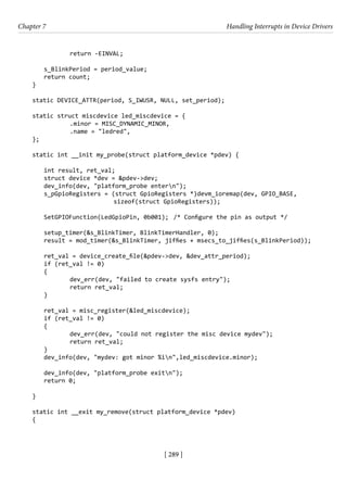 [ 289 ]
Chapter 7 Handling Interrupts in Device Drivers
[ 289 ]
		 return -EINVAL;
s_BlinkPeriod = period_value;
return count;
}
static DEVICE_ATTR(period, S_IWUSR, NULL, set_period);
static struct miscdevice led_miscdevice = {
		 .minor = MISC_DYNAMIC_MINOR,
		 .name = "ledred",
};
static int __init my_probe(struct platform_device *pdev) {
int result, ret_val;
struct device *dev = &pdev->dev;
dev_info(dev, "platform_probe entern");
s_pGpioRegisters = (struct GpioRegisters *)devm_ioremap(dev, GPIO_BASE,
			 sizeof(struct GpioRegisters));
SetGPIOFunction(LedGpioPin, 0b001); /* Configure the pin as output */
setup_timer(&s_BlinkTimer, BlinkTimerHandler, 0);
result = mod_timer(&s_BlinkTimer, jiffies + msecs_to_jiffies(s_BlinkPeriod));
ret_val = device_create_file(&pdev->dev, &dev_attr_period);
if (ret_val != 0)
{
		 dev_err(dev, "failed to create sysfs entry");
		 return ret_val;
}
ret_val = misc_register(&led_miscdevice);
if (ret_val != 0)
{
		 dev_err(dev, "could not register the misc device mydev");
		 return ret_val;
}
dev_info(dev, "mydev: got minor %in",led_miscdevice.minor);
dev_info(dev, "platform_probe exitn");
return 0;
}
static int __exit my_remove(struct platform_device *pdev)
{
 