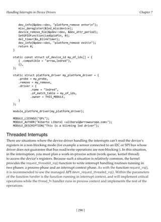 Handling Interrupts in Device Drivers Chapter 7
[ 290 ]
dev_info(&pdev->dev, "platform_remove entern");
misc_deregister(&led_miscdevice);
device_remove_file(&pdev->dev, &dev_attr_period);
SetGPIOFunction(LedGpioPin, 0);
del_timer(&s_BlinkTimer);
dev_info(&pdev->dev, "platform_remove exitn");
return 0;
}
static const struct of_device_id my_of_ids[] = {
{ .compatible = "arrow,ledred"},
{},
};
static struct platform_driver my_platform_driver = {
.probe = my_probe,
.remove = my_remove,
.driver = {
		 .name = "ledred",
		 .of_match_table = my_of_ids,
		 .owner = THIS_MODULE,
}
};
module_platform_driver(my_platform_driver);
MODULE_LICENSE("GPL");
MODULE_AUTHOR("Alberto Liberal <aliberal@arroweurope.com>");
MODULE_DESCRIPTION("This is a blinking led driver");
Threaded Interrupts
There are situations where the device driver handling the interrupts can’t read the device’s
registers in a non-blocking mode (for example a sensor connected to an I2C or SPI bus whose
driver does not guarantee that bus read/write operations are non-blocking ). In this situation,
in the interruption, you must plan a work-in-process action (work queue, kernel thread)
to access the device’s registers. Because such a situation is relatively common, the kernel
provides the request_threaded_irq() function to write interrupt handling routines running in
two phases: a process-phase and an interrupt context phase. As with the function request_irq(),
it is recommended to use the managed API devm_request_threaded_irq(). Within the parameters
of the function handler is the function running in interrupt context, and will implement critical
operations while the thread_fn handler runs in process context and implements the rest of the
operations.
 