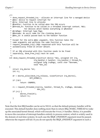 [ 291 ]
Chapter 7 Handling Interrupts in Device Drivers
[ 291 ]
/**
* devm_request_threaded_irq - allocate an interrupt line for a managed device
* @dev: device to request interrupt for
* @irq: Interrupt line to allocate
* @handler: Function to be called when the IRQ occurs
* @thread_fn: function to be called in a threaded interrupt context. NULL
*		 for devices which handle everything in @handler
* @irqflags: Interrupt type flags
* @devname: An ascii name for the claiming device
* @dev_id: A cookie passed back to the handler function
*
* Except for the extra @dev argument, this function takes the
* same arguments and performs the same function as
* request_threaded_irq().IRQs requested with this function will be
* automatically freed on driver detach.
*
* If an IRQ allocated with this function needs to be freed
* separately, devm_free_irq() must be used.
*/
int devm_request_threaded_irq(struct device *dev, unsigned int irq,
			 irq_handler_t handler, irq_handler_t thread_fn,
			 unsigned long irqflags, const char *devname,
			 void *dev_id)
{
struct irq_devres *dr;
int rc;
dr = devres_alloc(devm_irq_release, sizeof(struct irq_devres),
			 GFP_KERNEL);
if (!dr)
		 return -ENOMEM;
rc = request_threaded_irq(irq, handler, thread_fn, irqflags, devname,
				 dev_id);
if (rc) {
		 devres_free(dr);
		 return rc;
}
}
Note that the first IRQ handler can be set to NULL so that the default primary handler will be
executed. This default handler does nothing more than to return IRQ_WAKE_THREAD to wake
up the associated kernel thread, which will execute the thread_fn handler. Hence, it is possible
to move the execution of interrupt handlers entirely to process context, which is widely used in
the domain of real-time systems. In such case the IRQF_ONESHOT argument must be passed,
otherwise the request will fail. If you do not specify the IRQF_ONESHOT argument in such a
 