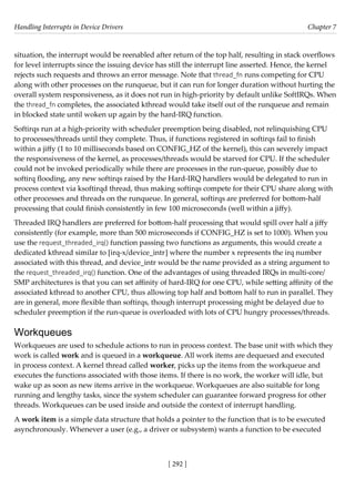 Handling Interrupts in Device Drivers Chapter 7
[ 292 ]
situation, the interrupt would be reenabled after return of the top half, resulting in stack overflows
for level interrupts since the issuing device has still the interrupt line asserted. Hence, the kernel
rejects such requests and throws an error message. Note that thread_fn runs competing for CPU
along with other processes on the runqueue, but it can run for longer duration without hurting the
overall system responsiveness, as it does not run in high-priority by default unlike SoftIRQs. When
the thread_fn completes, the associated kthread would take itself out of the runqueue and remain
in blocked state until woken up again by the hard-IRQ function.
Softirqs run at a high-priority with scheduler preemption being disabled, not relinquishing CPU
to processes/threads until they complete. Thus, if functions registered in softirqs fail to finish
within a jiffy (1 to 10 milliseconds based on CONFIG_HZ of the kernel), this can severely impact
the responsiveness of the kernel, as processes/threads would be starved for CPU. If the scheduler
could not be invoked periodically while there are processes in the run-queue, possibly due to
softirq flooding, any new softirqs raised by the Hard-IRQ handlers would be delegated to run in
process context via ksoftirqd thread, thus making softirqs compete for their CPU share along with
other processes and threads on the runqueue. In general, softirqs are preferred for bottom-half
processing that could finish consistently in few 100 microseconds (well within a jiffy).
Threaded IRQ handlers are preferred for bottom-half processing that would spill over half a jiffy
consistently (for example, more than 500 microseconds if CONFIG_HZ is set to 1000). When you
use the request_threaded_irq() function passing two functions as arguments, this would create a
dedicated kthread similar to [irq-x/device_intr] where the number x represents the irq number
associated with this thread, and device_intr would be the name provided as a string argument to
the request_threaded_irq() function. One of the advantages of using threaded IRQs in multi-core/
SMP architectures is that you can set affinity of hard-IRQ for one CPU, while setting affinity of the
associated kthread to another CPU, thus allowing top half and bottom half to run in parallel. They
are in general, more flexible than softirqs, though interrupt processing might be delayed due to
scheduler preemption if the run-queue is overloaded with lots of CPU hungry processes/threads.
Workqueues
Workqueues are used to schedule actions to run in process context. The base unit with which they
work is called work and is queued in a workqueue. All work items are dequeued and executed
in process context. A kernel thread called worker, picks up the items from the workqueue and
executes the functions associated with those items. If there is no work, the worker will idle, but
wake up as soon as new items arrive in the workqueue. Workqueues are also suitable for long
running and lengthy tasks, since the system scheduler can guarantee forward progress for other
threads. Workqueues can be used inside and outside the context of interrupt handling.
A work item is a simple data structure that holds a pointer to the function that is to be executed
asynchronously. Whenever a user (e.g., a driver or subsystem) wants a function to be executed
 