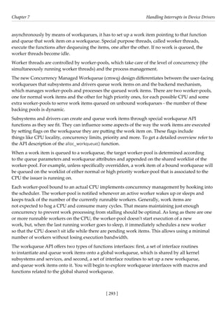 [ 293 ]
Chapter 7 Handling Interrupts in Device Drivers
[ 293 ]
asynchronously by means of workqueues, it has to set up a work item pointing to that function
and queue that work item on a workqueue. Special purpose threads, called worker threads,
execute the functions after dequeuing the items, one after the other. If no work is queued, the
worker threads become idle.
Worker threads are controlled by worker-pools, which take care of the level of concurrency (the
simultaneously running worker threads) and the process management.
The new Concurrency Managed Workqueue (cmwq) design differentiates between the user-facing
workqueues that subsystems and drivers queue work items on and the backend mechanism,
which manages worker-pools and processes the queued work items. There are two worker-pools,
one for normal work items and the other for high priority ones, for each possible CPU and some
extra worker-pools to serve work items queued on unbound workqueues - the number of these
backing pools is dynamic.
Subsystems and drivers can create and queue work items through special workqueue API
functions as they see fit. They can influence some aspects of the way the work items are executed
by setting flags on the workqueue they are putting the work item on. These flags include
things like CPU locality, concurrency limits, priority and more. To get a detailed overview refer to
the API description of the alloc_workqueue() function.
When a work item is queued to a workqueue, the target worker-pool is determined according
to the queue parameters and workqueue attributes and appended on the shared worklist of the
worker-pool. For example, unless specifically overridden, a work item of a bound workqueue will
be queued on the worklist of either normal or high priority worker-pool that is associated to the
CPU the issuer is running on.
Each worker-pool bound to an actual CPU implements concurrency management by hooking into
the scheduler. The worker-pool is notified whenever an active worker wakes up or sleeps and
keeps track of the number of the currently runnable workers. Generally, work items are
not expected to hog a CPU and consume many cycles. That means maintaining just enough
concurrency to prevent work processing from stalling should be optimal. As long as there are one
or more runnable workers on the CPU, the worker-pool doesn't start execution of a new
work, but, when the last running worker goes to sleep, it immediately schedules a new worker
so that the CPU doesn't sit idle while there are pending work items. This allows using a minimal
number of workers without losing execution bandwidth.
The workqueue API offers two types of functions interfaces: first, a set of interface routines
to instantiate and queue work items onto a global workqueue, which is shared by all kernel
subsystems and services, and second, a set of interface routines to set up a new workqueue,
and queue work items onto it. You will begin to explore workqueue interfaces with macros and
functions related to the global shared workqueue.
 