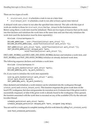 Handling Interrupts in Device Drivers Chapter 7
[ 294 ]
There are two types of work:
• structure work_struct - it schedules a task to run at a later time
• struct delayed_work - it schedules a task to run after at least a given time interval
A delayed work uses a timer to run after the specified time interval. The calls with this type of
work are similar to those for struct work_struct, but has _delayed in the functions names.
Before using them a work item must be initialized. There are two types of macros that can be used,
one that declares and initializes the work item at the same time and one that only initializes the
work item (and the declaration must be done separately):
#include <linux/workqueue.h>
DECLARE_WORK(name , void (*function)(struct work_struct *));
DECLARE_DELAYED_WORK(name, void(*function)(struct work_struct *));
INIT_WORK(struct work_struct *work, void(*function)(struct work_struct *));
INIT_DELAYED_WORK(struct delayed_work *work,
void(*function)(struct work_struct *));
DECLARE_WORK() and DECLARE_DELAYED_WORK() declare and initialize a work item, and
INIT_WORK() and INIT_DELAYED_WORK() initialize an already declared work item.
The following sequence declares and initiates a work item:
#include <linux/workqueue.h>
void my_work_handler(struct work_struct *work);
DECLARE_WORK(my_work, my_work_handler);
Or, if you want to initialize the work item separately:
void my_work_handler(struct work_struct * work);
struct work_struct my_work;
INIT_WORK(&my_work, my_work_handler);
Once declared and initialized, a work instance can be scheduled into the workqueue through
schedule_work() and schedule_delayed_work(). This function enqueues the given work item on the
local CPU workqueue, but does not guarantee its execution on it. It returns true if the given work is
successfully enqueued, or false if the given work is already found in the workqueue. Once queued,
the function associated with the work item is executed on any of the available CPUs by the relevant
kworker thread:
schedule_work(struct work_struct *work);
schedule_delayed_work(struct delayed_work *work, unsigned long delay);
You can wait for a workqueue to complete running all of its work items by calling flush_scheduled_work():
void flush_scheduled_work(void);
 