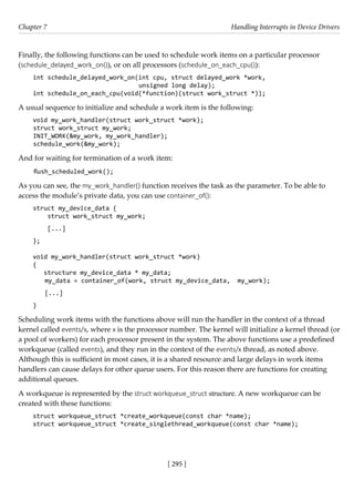 [ 295 ]
Chapter 7 Handling Interrupts in Device Drivers
[ 295 ]
Finally, the following functions can be used to schedule work items on a particular processor
(schedule_delayed_work_on()), or on all processors (schedule_on_each_cpu()):
int schedule_delayed_work_on(int cpu, struct delayed_work *work,
unsigned long delay);
int schedule_on_each_cpu(void(*function)(struct work_struct *));
A usual sequence to initialize and schedule a work item is the following:
void my_work_handler(struct work_struct *work);
struct work_struct my_work;
INIT_WORK(&my_work, my_work_handler);
schedule_work(&my_work);
And for waiting for termination of a work item:
flush_scheduled_work();
As you can see, the my_work_handler() function receives the task as the parameter. To be able to
access the module’s private data, you can use container_of():
struct my_device_data {
struct work_struct my_work;
[...]
};
void my_work_handler(struct work_struct *work)
{
structure my_device_data * my_data;
my_data = container_of(work, struct my_device_data, my_work);
[...]
}
Scheduling work items with the functions above will run the handler in the context of a thread
kernel called events/x, where x is the processor number. The kernel will initialize a kernel thread (or
a pool of workers) for each processor present in the system. The above functions use a predefined
workqueue (called events), and they run in the context of the events/x thread, as noted above.
Although this is sufficient in most cases, it is a shared resource and large delays in work items
handlers can cause delays for other queue users. For this reason there are functions for creating
additional queues.
A workqueue is represented by the struct workqueue_struct structure. A new workqueue can be
created with these functions:
struct workqueue_struct *create_workqueue(const char *name);
struct workqueue_struct *create_singlethread_workqueue(const char *name);
 