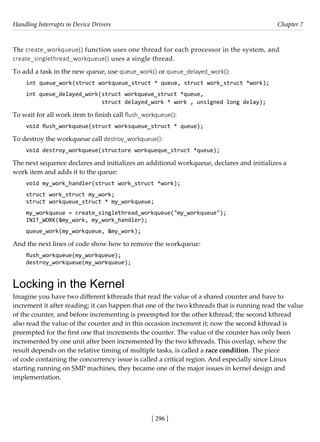 Handling Interrupts in Device Drivers Chapter 7
[ 296 ]
The create_workqueue() function uses one thread for each processor in the system, and
create_singlethread_workqueue() uses a single thread.
To add a task in the new queue, use queue_work() or queue_delayed_work():
int queue_work(struct workqueue_struct * queue, struct work_struct *work);
int queue_delayed_work(struct workqueue_struct *queue,
struct delayed_work * work , unsigned long delay);
To wait for all work item to finish call flush_workqueue():
void flush_workqueue(struct worksqueue_struct * queue);
To destroy the workqueue call destroy_workqueue():
void destroy_workqueue(structure workqueque_struct *queue);
The next sequence declares and initializes an additional workqueue, declares and initializes a
work item and adds it to the queue:
void my_work_handler(struct work_struct *work);
struct work_struct my_work;
struct workqueue_struct * my_workqueue;
my_workqueue = create_singlethread_workqueue("my_workqueue");
INIT_WORK(&my_work, my_work_handler);
queue_work(my_workqueue, &my_work);
And the next lines of code show how to remove the workqueue:
flush_workqueue(my_workqueue);
destroy_workqueue(my_workqueue);
Locking in the Kernel
Imagine you have two different kthreads that read the value of a shared counter and have to
increment it after reading; it can happen that one of the two kthreads that is running read the value
of the counter, and before incrementing is preempted for the other kthread; the second kthread
also read the value of the counter and in this occasion increment it; now the second kthread is
preempted for the first one that increments the counter. The value of the counter has only been
incremented by one unit after been incremented by the two kthreads. This overlap, where the
result depends on the relative timing of multiple tasks, is called a race condition. The piece
of code containing the concurrency issue is called a critical region. And especially since Linux
starting running on SMP machines, they became one of the major issues in kernel design and
implementation.
 