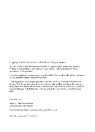 Copyright © 2018, Alberto Liberal de los Ríos. All rights reserved.
No part of this publication may be reproduced, photocopied, stored in a retrieval
system, or transmitted in any form or by any means, without the prior written
permission of the publisher.
Linux is a registered trademark of Linus Torvalds. Other trademarks within this book
are the property of their respective owners.
The kernel modules examples provided with this book are released under the GPL
license. This license gives you the right to use, study, modify and share the software
freely. However, when the software is redistributed, modified or unmodified, the GPL
requires that you redistribute the software under the same license, with the source
code.
Published by:
Alberto Liberal de los Ríos
aliberal@arroweurope.com
Graphic Design: Signo Comunicación Consultores SLU
Imprint: Independently published
 