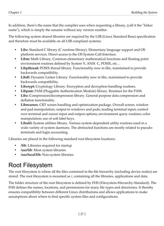 [ 27 ]
Chapter 1 Building the System
[ 27 ]
In addition, there's the name that the compiler uses when requesting a library, (call it the "linker
name"), which is simply the soname without any version number.
The following system shared libraries are required by the LSB (Linux Standard Base) specification
and therefore must be available on all LSB compliant systems:
• Libc: Standard C library (C runtime library). Elementary language support and OS
platform services. Direct access to the OS System-Call-Interface.
• Libm: Math Library. Common elementary mathematical functions and floating point
environment routines defined by System V, ANSI C, POSIX, etc…
• Libpthread: POSIX thread library. Functionality now in libc, maintained to provide
backwards compatibility.
• Libdl: Dynamic Linker Library. Functionality now in libc, maintained to provide
backwards compatibility.
• Libcrypt: Cryptology Library. Encryption and decryption handling routines.
• Libpam: PAM (Pluggable Authentication Module) library. Routines for the PAM.
• Libz: Compression/decompression library. General purpose data compression and
deflation functionality.
• Libncurses: CRT screen handling and optimization package. Overall screen, window
and pad manipulation; output to windows and pads; reading terminal input; control
over terminal and cursor input and output options; environment query routines; color
manipulation; use of soft label keys.
• Libutil: System utilities library. Various system-dependent utility routines used in a
wide variety of system daemons. The abstracted functions are mostly related to pseudo-
terminals and login accounting.
Libraries are placed in the following standard root filesystem locations:
• /lib: Libraries required for startup
• /usr/lib: Most system libraries
• /usr/local/lib: Non-system libraries
Root Filesystem
The root filesystem is where all the files contained in the file hierarchy (including device nodes) are
stored. The root filesystem is mounted as /, containing all the libraries, applications and data.
The folder structure of the root filesystem is defined by FHS (Filesystem-Hierarchy-Standard). The
FHS defines the names, locations, and permissions for many file types and directories. It thereby
ensures compatibility between different Linux distributions and allows applications to make
assumptions about where to find specific system files and configurations.
 