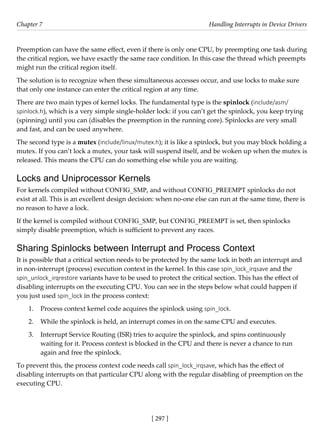 [ 297 ]
Chapter 7 Handling Interrupts in Device Drivers
[ 297 ]
Preemption can have the same effect, even if there is only one CPU, by preempting one task during
the critical region, we have exactly the same race condition. In this case the thread which preempts
might run the critical region itself.
The solution is to recognize when these simultaneous accesses occur, and use locks to make sure
that only one instance can enter the critical region at any time.
There are two main types of kernel locks. The fundamental type is the spinlock (include/asm/
spinlock.h), which is a very simple single-holder lock: if you can’t get the spinlock, you keep trying
(spinning) until you can (disables the preemption in the running core). Spinlocks are very small
and fast, and can be used anywhere.
The second type is a mutex (include/linux/mutex.h); it is like a spinlock, but you may block holding a
mutex. If you can’t lock a mutex, your task will suspend itself, and be woken up when the mutex is
released. This means the CPU can do something else while you are waiting.
Locks and Uniprocessor Kernels
For kernels compiled without CONFIG_SMP, and without CONFIG_PREEMPT spinlocks do not
exist at all. This is an excellent design decision: when no-one else can run at the same time, there is
no reason to have a lock.
If the kernel is compiled without CONFIG_SMP, but CONFIG_PREEMPT is set, then spinlocks
simply disable preemption, which is sufficient to prevent any races.
Sharing Spinlocks between Interrupt and Process Context
It is possible that a critical section needs to be protected by the same lock in both an interrupt and
in non-interrupt (process) execution context in the kernel. In this case spin_lock_irqsave and the
spin_unlock_irqrestore variants have to be used to protect the critical section. This has the effect of
disabling interrupts on the executing CPU. You can see in the steps below what could happen if
you just used spin_lock in the process context:
1. Process context kernel code acquires the spinlock using spin_lock.
2. While the spinlock is held, an interrupt comes in on the same CPU and executes.
3. Interrupt Service Routing (ISR) tries to acquire the spinlock, and spins continuously
waiting for it. Process context is blocked in the CPU and there is never a chance to run
again and free the spinlock.
To prevent this, the process context code needs call spin_lock_irqsave, which has the effect of
disabling interrupts on that particular CPU along with the regular disabling of preemption on the
executing CPU.
 