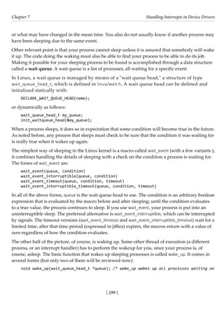 [ 299 ]
Chapter 7 Handling Interrupts in Device Drivers
[ 299 ]
or what may have changed in the mean time. You also do not usually know if another process may
have been sleeping due to the same event.
Other relevant point is that your process cannot sleep unless it is assured that somebody will wake
it up. The code doing the waking must also be able to find your process to be able to do its job.
Making it possible for your sleeping process to be found is accomplished through a data structure
called a wait queue. A wait queue is a list of processes, all waiting for a specific event.
In Linux, a wait queue is managed by means of a "wait queue head," a structure of type
wait_queue_head_t, which is defined in linux/wait.h. A wait queue head can be defined and
initialized statically with:
DECLARE_WAIT_QUEUE_HEAD(name);
or dynamically as follows:
wait_queue_head_t my_queue;
init_waitqueue_head(&my_queue);
When a process sleeps, it does so in expectation that some condition will become true in the future.
As noted before, any process that sleeps must check to be sure that the condition it was waiting for
is really true when it wakes up again.
The simplest way of sleeping in the Linux kernel is a macro called wait_event (with a few variants );
it combines handling the details of sleeping with a check on the condition a process is waiting for.
The forms of wait_event are:
wait_event(queue, condition)
wait_event_interruptible(queue, condition)
wait_event_timeout(queue, condition, timeout)
wait_event_interruptible_timeout(queue, condition, timeout)
In all of the above forms, queue is the wait queue head to use. The condition is an arbitrary boolean
expression that is evaluated by the macro before and after sleeping; until the condition evaluates
to a true value, the process continues to sleep. If you use wait_event, your process is put into an
uninterruptible sleep. The preferred alternative is wait_event_interruptible, which can be interrupted
by signals. The timeout versions (wait_event_timeout and wait_event_interruptible_timeout) wait for a
limited time; after that time period (expressed in jiffies) expires, the macros return with a value of
zero regardless of how the condition evaluates.
The other half of the picture, of course, is waking up. Some other thread of execution (a different
process, or an interrupt handler) has to perform the wakeup for you, since your process is, of
course, asleep. The basic function that wakes up sleeping processes is called wake_up. It comes in
several forms (but only two of them will be reviewed now):
void wake_up(wait_queue_head_t *queue); /* wake_up wakes up all processes waiting on
 