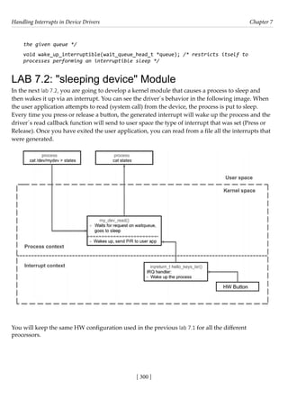 Handling Interrupts in Device Drivers Chapter 7
[ 300 ]
the given queue */
void wake_up_interruptible(wait_queue_head_t *queue); /* restricts itself to
processes performing an interruptible sleep */
LAB 7.2: "sleeping device" Module
In the next lab 7.2, you are going to develop a kernel module that causes a process to sleep and
then wakes it up via an interrupt. You can see the driver´s behavior in the following image. When
the user application attempts to read (system call) from the device, the process is put to sleep.
Every time you press or release a button, the generated interrupt will wake up the process and the
driver´s read callback function will send to user space the type of interrupt that was set (Press or
Release). Once you have exited the user application, you can read from a file all the interrupts that
were generated.
You will keep the same HW configuration used in the previous lab 7.1 for all the different
processors.
 