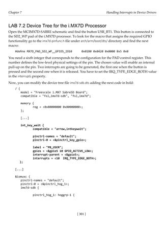 [ 301 ]
Chapter 7 Handling Interrupts in Device Drivers
[ 301 ]
LAB 7.2 Device Tree for the i.MX7D Processor
Open the MCIMX7D-SABRE schematic and find the button USR_BT1. This button is connected to
the SD2_WP pad of the i.MX7D processor. To look for the macro that assigns the required GPIO
functionality go to the imx7d-pinfunc.h file under arch/arm/boot/dts/ directory and find the next
macro:
#define MX7D_PAD_SD2_WP__GPIO5_IO10 0x01B0 0x0420 0x0000 0x5 0x0
You need a sixth integer that corresponds to the configuration for the PAD control register. This
number defines the low-level physical settings of the pin. The chosen value will enable an internal
pull-up on the pin. Two interrupts are going to be generated, the first one when the button is
pressed and the second one when it is released. You have to set the IRQ_TYPE_EDGE_BOTH value
in the interrupts property.
Now, you can modify the device tree file imx7d-sdb.dts adding the next code in bold:
/ {
model = "Freescale i.MX7 SabreSD Board";
compatible = "fsl,imx7d-sdb", "fsl,imx7d";
memory {
		 reg = <0x80000000 0x80000000>;
};
[...]
int_key_wait {
compatible = "arrow,intkeywait";
pinctrl-names = "default";
pinctrl-0 = <&pinctrl_key_gpio>;
label = "PB_USER";
gpios = <&gpio5 10 GPIO_ACTIVE_LOW>;
interrupt-parent = <&gpio5>;
interrupts = <10 IRQ_TYPE_EDGE_BOTH>;
};
[...]
&iomuxc {
pinctrl-names = "default";
pinctrl-0 = <&pinctrl_hog_1>;
imx7d-sdb {
		 pinctrl_hog_1: hoggrp-1 {
 