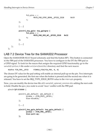 Handling Interrupts in Device Drivers Chapter 7
[ 302 ]
			 fsl,pins = <
				 MX7D_PAD_EPDC_BDR0__GPIO2_IO28 0x59
>;
		 };
		 [...]
		 pinctrl_key_gpio: key_gpiogrp {
			 fsl,pins = <
				 MX7D_PAD_SD2_WP__GPIO5_IO10 0x32
			 >;
		 };
		 [...]
};
};
LAB 7.2 Device Tree for the SAMA5D2 Processor
Open the SAMA5D2B-XULT board schematic and find the button BP1. This button is connected
to the PB9 pad of the SAMA5D2 processor. You have to configure in the DT the PB9 pad as
a GPIO signal. To look for the macro that assigns the required GPIO functionality go to the
sama5d2-pinfunc.h file under arch/arm/boot/dts/ directory and find the next macro:
#define PIN_PB9__GPIO PINMUX_PIN(PIN_PB9, 0, 0)
The chosen DT value for the pad setting will enable an internal pull-up on the pin. Two interrupts
are going to be generated, the first one when the button is pressed and the second one when it is
released. You have to set the IRQ_TYPE_EDGE_BOTH value in the interrupts property.
Now, you can modify the device tree file at91-sama5d2_xplained_common.dtsi adding the next code
in bold. Disable the gpio_keys node to avoid "mux" conflict with the PB9 pad:
pinctrl@fc038000 {
				
		 pinctrl_adc_default: adc_default {
			 pinmux = <PIN_PD23__GPIO>;
			 bias-disable;
		 };
		
		 [...]
		 pinctrl_key_gpio_default: key_gpio_default {
			 pinmux = <PIN_PB9__GPIO>;
			 bias-pull-up;
		 };
		
 