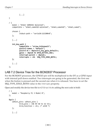 [ 303 ]
Chapter 7 Handling Interrupts in Device Drivers
[ 303 ]
		 [...]
}
/ {
model = "Atmel SAMA5D2 Xplained";
compatible = "atmel,sama5d2-xplained", "atmel,sama5d2", "atmel,sama5";
chosen {
		 stdout-path = "serial0:115200n8";
};
[...]
int_key_wait {
		 compatible = "arrow,intkeywait";
		 pinctrl-names = "default";
		 pinctrl-0 = <&pinctrl_key_gpio_default>;
		 gpios = <&pioA 41 GPIO_ACTIVE_LOW>;
		 interrupt-parent = <&pioA>;
		 interrupts = <41 IRQ_TYPE_EDGE_BOTH>;
};
[...]
};
LAB 7.2 Device Tree for the BCM2837 Processor
For the BCM2837 processor, the GPIO23 pin will be multiplexed in the DT as a GPIO input
with internal pull-down enabled. Two interrupts are going to be generated, the first one
when the button is pressed and the second one when it is released. You have to set the
IRQ_TYPE_EDGE_BOTH value in the interrupts property.
Open and modify the device tree file bcm2710-rpi-3-b.dts adding the next code in bold:
/ {
model = "Raspberry Pi 3 Model B";
};
&gpio {
sdhost_pins: sdhost_pins {
		 brcm,pins = <48 49 50 51 52 53>;
		 brcm,function = <4>; /* alt0 */
};
[...]
 