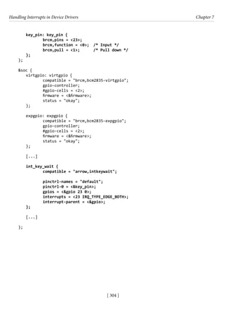 Handling Interrupts in Device Drivers Chapter 7
[ 304 ]
key_pin: key_pin {
		 brcm,pins = <23>;
		 brcm,function = <0>; /* Input */
		 brcm,pull = <1>; /* Pull down */
};
};
&soc {
virtgpio: virtgpio {
		 compatible = "brcm,bcm2835-virtgpio";
		 gpio-controller;
		 #gpio-cells = <2>;
		 firmware = <&firmware>;
		 status = "okay";
};
expgpio: expgpio {
		 compatible = "brcm,bcm2835-expgpio";
		 gpio-controller;
		 #gpio-cells = <2>;
		 firmware = <&firmware>;
		 status = "okay";
};
[...]
int_key_wait {
		 compatible = "arrow,intkeywait";
		 pinctrl-names = "default";
		 pinctrl-0 = <&key_pin>;
		 gpios = <&gpio 23 0>;
		 interrupts = <23 IRQ_TYPE_EDGE_BOTH>;
		 interrupt-parent = <&gpio>;
};
[...]
};
 