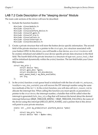 [ 305 ]
Chapter 7 Handling Interrupts in Device Drivers
[ 305 ]
LAB 7.2 Code Description of the "sleeping device" Module
The main code sections of the driver will now be described:
1. Include the function headers:
#include <linux/module.h>
#include <linux/fs.h>
#include <linux/platform_device.h>
#include <linux/of_gpio.h>
#include <linux/of_irq.h>
#include <linux/uaccess.h>
#include <linux/interrupt.h>
#include <linux/miscdevice.h>
2. Create a private structure that will store the button device specific information. The second
field of the private structure is a pointer to the struct gpio_desc structure associated with
your button GPIO. In this driver, you will handle a char device, so a struct miscdevice will
be created, initialized and added to your device specific private data structure in the third
field. The fourth field of the private structure is a structure of type wait_queue_head_t, that
will be initialized dynamically within the probe() function. The last field holds your Linux
IRQ number.
struct key_priv {
struct device *dev;
struct gpio_desc *gpio;
struct miscdevice int_miscdevice;
wait_queue_head_t wq_data_available;
int irq;
};
3. In the probe() function a wait queue head is initialized with the line of code init_waitqueue_
head(&priv->wq_data_available); you will recover the DT interrupt number using the same
two methods of the lab 7.1. In the probe() function, you will also call devm_request_irq() to
allocate the interrupt line. When calling this function you must specify as parameters a
pointer to the struct device, the interrupt number, a handler that will be called when the
interrupt is generated (hello_keys_isr), a flag that will instruct the kernel about the desired
interrupt behaviour (IRQF_TRIGGER_RISING | IRQF_TRIGGER_FALLING), the name of
the device using this interrupt (HELLO_KEYS_NAME), and a pointer that in this driver
will point to your private structure.
static int __init my_probe(struct platform_device *pdev)
{
struct key_priv *priv;
struct device *dev = &pdev->dev;
 