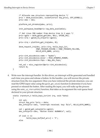 Handling Interrupts in Device Drivers Chapter 7
[ 306 ]
/* Allocate new structure representing device */
priv = devm_kzalloc(dev, sizeof(struct key_priv), GFP_KERNEL);
priv->dev = dev;
platform_set_drvdata(pdev, priv);
init_waitqueue_head(&priv->wq_data_available);
/* Get Linux IRQ number from device tree in 2 ways */
priv->gpio = devm_gpiod_get(dev, NULL, GPIOD_IN);
priv->irq = gpiod_to_irq(priv->gpio);
priv->irq = platform_get_irq(pdev, 0);
devm_request_irq(dev, priv->irq, hello_keys_isr,
			 IRQF_TRIGGER_RISING | IRQF_TRIGGER_FALLING,
			 HELLO_KEYS_NAME, priv);
priv->int_miscdevice.name = "mydev";
priv->int_miscdevice.minor = MISC_DYNAMIC_MINOR;
priv->int_miscdevice.fops = &my_dev_fops;
ret_val = misc_register(&priv->int_miscdevice);
return 0;
}
4. Write now the interrupt handler. In this driver, an interrupt will be generated and handled
each time you press and release a button. In the handler, you will recover the private
structure from the data argument. Once you have retrieved the private structure, you can
read the GPIO input value using the gpiod_get_value() function to determine if you have
pressed or released the button. After reading the input, you will wake up the process
using the wake_up_interruptible() function, that takes as its argument the wait queue head
declared in your private structure.
static irqreturn_t hello_keys_isr(int irq, void *data)
{
int val;
struct key_priv *priv = data;
dev_info(priv->dev, "interrupt received. key: %sn", HELLO_KEYS_NAME);
val = gpiod_get_value(priv->gpio);
dev_info(priv->dev, "Button state: 0x%08Xn", val);
if (val == 1)
		 hello_keys_buf[buf_wr++] = 'P';
else
 