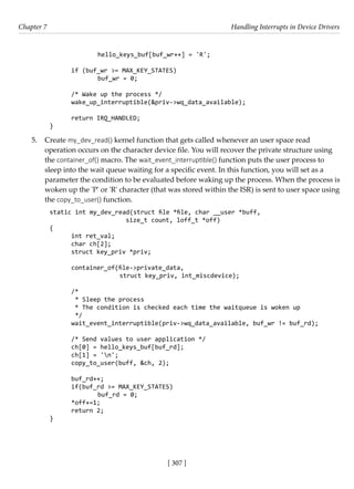 [ 307 ]
Chapter 7 Handling Interrupts in Device Drivers
[ 307 ]
		 hello_keys_buf[buf_wr++] = 'R';
if (buf_wr >= MAX_KEY_STATES)
		 buf_wr = 0;
/* Wake up the process */
wake_up_interruptible(&priv->wq_data_available);
return IRQ_HANDLED;
}
5. Create my_dev_read() kernel function that gets called whenever an user space read
operation occurs on the character device file. You will recover the private structure using
the container_of() macro. The wait_event_interruptible() function puts the user process to
sleep into the wait queue waiting for a specific event. In this function, you will set as a
parameter the condition to be evaluated before waking up the process. When the process is
woken up the 'P' or 'R' character (that was stored within the ISR) is sent to user space using
the copy_to_user() function.
static int my_dev_read(struct file *file, char __user *buff,
size_t count, loff_t *off)
{
int ret_val;
char ch[2];
struct key_priv *priv;
container_of(file->private_data,
		 struct key_priv, int_miscdevice);
/*
* Sleep the process
* The condition is checked each time the waitqueue is woken up
*/
wait_event_interruptible(priv->wq_data_available, buf_wr != buf_rd);
/* Send values to user application */
ch[0] = hello_keys_buf[buf_rd];
ch[1] = 'n';
copy_to_user(buff, &ch, 2);
buf_rd++;
if(buf_rd >= MAX_KEY_STATES)
		 buf_rd = 0;
*off+=1;
return 2;
}
 