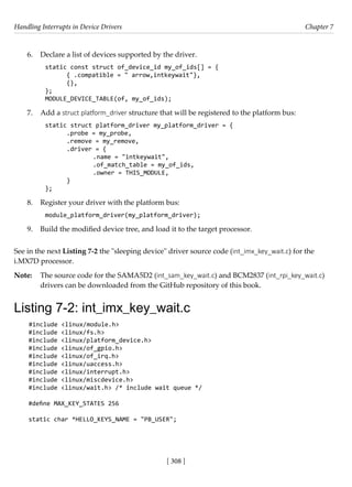 Handling Interrupts in Device Drivers Chapter 7
[ 308 ]
6. Declare a list of devices supported by the driver.
static const struct of_device_id my_of_ids[] = {
{ .compatible = " arrow,intkeywait"},
{},
};
MODULE_DEVICE_TABLE(of, my_of_ids);
7. Add a struct platform_driver structure that will be registered to the platform bus:
static struct platform_driver my_platform_driver = {
.probe = my_probe,
.remove = my_remove,
.driver = {
		 .name = "intkeywait",
		 .of_match_table = my_of_ids,
		 .owner = THIS_MODULE,
}
};
8. Register your driver with the platform bus:
module_platform_driver(my_platform_driver);
9. Build the modified device tree, and load it to the target processor.
See in the next Listing 7-2 the "sleeping device" driver source code (int_imx_key_wait.c) for the
i.MX7D processor.
Note: The source code for the SAMA5D2 (int_sam_key_wait.c) and BCM2837 (int_rpi_key_wait.c)
drivers can be downloaded from the GitHub repository of this book.
Listing 7-2: int_imx_key_wait.c
#include <linux/module.h>
#include <linux/fs.h>
#include <linux/platform_device.h>
#include <linux/of_gpio.h>
#include <linux/of_irq.h>
#include <linux/uaccess.h>
#include <linux/interrupt.h>
#include <linux/miscdevice.h>
#include <linux/wait.h> /* include wait queue */
#define MAX_KEY_STATES 256
static char *HELLO_KEYS_NAME = "PB_USER";
 