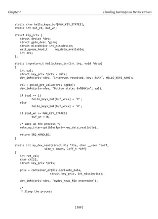 [ 309 ]
Chapter 7 Handling Interrupts in Device Drivers
[ 309 ]
static char hello_keys_buf[MAX_KEY_STATES];
static int buf_rd, buf_wr;
struct key_priv {
struct device *dev;
struct gpio_desc *gpio;
struct miscdevice int_miscdevice;
wait_queue_head_t wq_data_available;
int irq;
};
static irqreturn_t hello_keys_isr(int irq, void *data)
{
int val;
struct key_priv *priv = data;
dev_info(priv->dev, "interrupt received. key: %sn", HELLO_KEYS_NAME);
val = gpiod_get_value(priv->gpio);
dev_info(priv->dev, "Button state: 0x%08Xn", val);
if (val == 1)
		 hello_keys_buf[buf_wr++] = 'P';
else
		 hello_keys_buf[buf_wr++] = 'R';
if (buf_wr >= MAX_KEY_STATES)
		 buf_wr = 0;
/* Wake up the process */
wake_up_interruptible(&priv->wq_data_available);
return IRQ_HANDLED;
}
static int my_dev_read(struct file *file, char __user *buff,
size_t count, loff_t *off)
{
int ret_val;
char ch[2];
struct key_priv *priv;
priv = container_of(file->private_data,
			 struct key_priv, int_miscdevice);
dev_info(priv->dev, "mydev_read_file enteredn");
/*
* Sleep the process
 