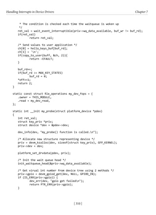 Handling Interrupts in Device Drivers Chapter 7
[ 310 ]
* The condition is checked each time the waitqueue is woken up
*/
ret_val = wait_event_interruptible(priv->wq_data_available, buf_wr != buf_rd);
if(ret_val)			
return ret_val;
/* Send values to user application */
ch[0] = hello_keys_buf[buf_rd];
ch[1] = 'n';
if(copy_to_user(buff, &ch, 2)){
		 return -EFAULT;
}
buf_rd++;
if(buf_rd >= MAX_KEY_STATES)
		 buf_rd = 0;
*off+=1;
return 2;
}
static const struct file_operations my_dev_fops = {
.owner = THIS_MODULE,
.read = my_dev_read,
};
static int __init my_probe(struct platform_device *pdev)
{
int ret_val;
struct key_priv *priv;
struct device *dev = &pdev->dev;
dev_info(dev, "my_probe() function is called.n");
/* Allocate new structure representing device */
priv = devm_kzalloc(dev, sizeof(struct key_priv), GFP_KERNEL);
priv->dev = dev;
platform_set_drvdata(pdev, priv);
/* Init the wait queue head */
init_waitqueue_head(&priv->wq_data_available);
/* Get virual int number from device tree using 2 methods */
priv->gpio = devm_gpiod_get(dev, NULL, GPIOD_IN);
if (IS_ERR(priv->gpio)) {
		 dev_err(dev, "gpio get failedn");
		 return PTR_ERR(priv->gpio);
}
 