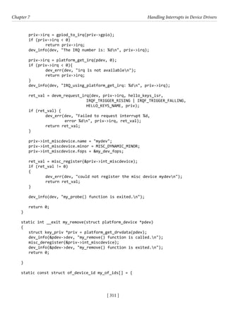 [ 311 ]
Chapter 7 Handling Interrupts in Device Drivers
[ 311 ]
priv->irq = gpiod_to_irq(priv->gpio);
if (priv->irq < 0)
		 return priv->irq;
dev_info(dev, "The IRQ number is: %dn", priv->irq);
priv->irq = platform_get_irq(pdev, 0);
if (priv->irq < 0){
		 dev_err(dev, "irq is not availablen");
		 return priv->irq;
}
dev_info(dev, "IRQ_using_platform_get_irq: %dn", priv->irq);
ret_val = devm_request_irq(dev, priv->irq, hello_keys_isr,
				 IRQF_TRIGGER_RISING | IRQF_TRIGGER_FALLING,
				 HELLO_KEYS_NAME, priv);
if (ret_val) {
		 dev_err(dev, "Failed to request interrupt %d,
error %dn", priv->irq, ret_val);
		 return ret_val;
}
priv->int_miscdevice.name = "mydev";
priv->int_miscdevice.minor = MISC_DYNAMIC_MINOR;
priv->int_miscdevice.fops = &my_dev_fops;
ret_val = misc_register(&priv->int_miscdevice);
if (ret_val != 0)
{
		 dev_err(dev, "could not register the misc device mydevn");
		 return ret_val;
}
dev_info(dev, "my_probe() function is exited.n");
return 0;
}
static int __exit my_remove(struct platform_device *pdev)
{
struct key_priv *priv = platform_get_drvdata(pdev);
dev_info(&pdev->dev, "my_remove() function is called.n");
misc_deregister(&priv->int_miscdevice);
dev_info(&pdev->dev, "my_remove() function is exited.n");
return 0;
}
static const struct of_device_id my_of_ids[] = {
 