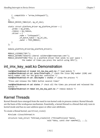 Handling Interrupts in Device Drivers Chapter 7
[ 312 ]
{ .compatible = "arrow,intkeywait"},
{},
};
MODULE_DEVICE_TABLE(of, my_of_ids);
static struct platform_driver my_platform_driver = {
.probe = my_probe,
.remove = my_remove,
.driver = {
		 .name = "intkeywait",
		 .of_match_table = my_of_ids,
		 .owner = THIS_MODULE,
}
};
module_platform_driver(my_platform_driver);
MODULE_LICENSE("GPL");
MODULE_AUTHOR("Alberto Liberal <aliberal@arroweurope.com>");
MODULE_DESCRIPTION("This is a platform driver that sends to user space 
		 the number of times you press the switch using INTs");
int_imx_key_wait.ko Demonstration
root@imx7dsabresd:~# insmod int_imx_key_wait.ko /* load module */
root@imx7dsabresd:~# cat /proc/interrupts /* check the linux IRQ number (220) and
hwirq number (10) for the gpio-mxc controller */
root@imx7dsabresd:~# cat /dev/mydev > states /* sleep the process */
"Press and release the FUNC2 button several times"
root@imx7dsabresd:~# cat states /* check all the times you pressed and released the
button */
root@imx7dsabresd:~# rmmod int_imx_key_wait.ko /* remove module */
Kernel Threads
Kernel threads have emerged from the need to run kernel code in process context. Kernel threads
are the basis of the workqueue mechanism. Essentially, a kernel thread is a thread that only runs in
kernel mode and has no user address space or other user attributes.
To create a thread kernel, use kthread_create():
#include <linux/kthread.h>
structure task_struct *kthread_create(int (*threadfn)(void *data),
void *data, const char namefmt[], ...);
 