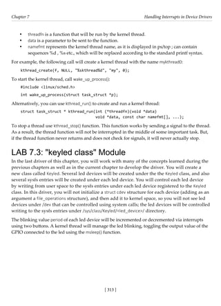[ 313 ]
Chapter 7 Handling Interrupts in Device Drivers
[ 313 ]
• threadfn is a function that will be run by the kernel thread.
• data is a parameter to be sent to the function.
• namefmt represents the kernel thread name, as it is displayed in ps/top ; can contain
sequences %d , %s etc., which will be replaced according to the standard printf syntax.
For example, the following call will create a kernel thread with the name mykthread0:
kthread_create(f, NULL, "%skthread%d", "my", 0);
To start the kernel thread, call wake_up_process():
#include <linux/sched.h>
int wake_up_process(struct task_struct *p);
Alternatively, you can use kthread_run() to create and run a kernel thread:
struct task_struct * kthread_run(int (*threadfn)(void *data)
void *data, const char namefmt[], ...);
To stop a thread use kthread_stop() function. This function works by sending a signal to the thread.
As a result, the thread function will not be interrupted in the middle of some important task. But,
if the thread function never returns and does not check for signals, it will never actually stop.
LAB 7.3: "keyled class" Module
In the last driver of this chapter, you will work with many of the concepts learned during the
previous chapters as well as in the current chapter to develop the driver. You will create a
new class called Keyled. Several led devices will be created under the the Keyled class, and also
several sysfs entries will be created under each led device. You will control each led device
by writing from user space to the sysfs entries under each led device registered to the Keyled
class. In this driver, you will not initialize a struct cdev structure for each device (adding as an
argument a file_operations structure), and then add it to kernel space, so you will not see led
devices under /dev that can be controlled using system calls; the led devices will be controlled
writing to the sysfs entries under /sys/class/Keyled/<led_device>/ directory.
The blinking value period of each led device will be incremented or decremented via interrupts
using two buttons. A kernel thread will manage the led blinking, toggling the output value of the
GPIO connected to the led using the msleep() function.
 