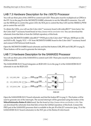 Handling Interrupts in Device Drivers Chapter 7
[ 314 ]
LAB 7.3 Hardware Description for the i.MX7D Processor
You will use three pins of the i.MX7D to control each LED. These pins must be multiplexed as GPIOs in
the DT. Go to the pag.20 of the MCIMX7D-SABRE schematic to see the MikroBUS connector. You will
use the MOSI pin to control the green LED, the SCK pin to control the blue LED and the MKBUS_PWM
pin to control the red LED.
To obtain the LEDs, you will use the Color click™ accessory board with mikroBUS™ form factor. See
the Color click™ accessory board board at https://www.mikroe.com/color-click. You can download the
schematic from that link or from the GitHub repository of this book.
Connect the MCIMX7D-SABRE mikroBUS™ PWM pin to the Color click™ RD pin, MOSI pin to GR,
and SCK to BL. Supply VCC = +5V from MCIMX7D-SABRE board to the Color click™ accessory board
and connect GND between both boards.
Open the MCIMX7D-SABRE board schematic and find the buttons USR_BT0 and USR_BT1 in pag.21.
These buttons will be used to generate the interrupts.
LAB 7.3 Hardware Description for the SAMA5D2 Processor
You will use three pins of the SAMA5D2 to control each LED. These pins must be multiplexed as
GPIOs in the DT.
The SAMA5D2B-XULT board integrates an RGB LED. Go to the pag.11 of the SAMA5D2B-XULT
schematic to see the RGB LED:
Open the SAMA5D2B-XULT board schematic and find the button BP1 in pag.11. This button will be
used to generate one of the interrupts. The second interrupt will be generated using the button of the
MikroElektronika Button R click board. See the board at https://www.mikroe.com/button-r-click. You
can download the schematic from that link or from the GitHub repository of this book. Connect the
PB25 pad of the SAMA5D2 processor that is available to the pin 30 of the J17 connector (pag. 15 of the
SAMA5D2B-XULT board schematic) to the INT pin of the Button R click board.
 