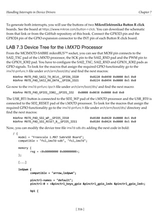 Handling Interrupts in Device Drivers Chapter 7
[ 316 ]
To generate both interrupts, you will use the buttons of two MikroElektronika Button R click
boards. See the board at https://www.mikroe.com/button-r-click. You can download the schematic
from that link or from the GitHub repository of this book. Connect the GPIO23 pin and the
GPIO24 pin of the GPIO expansion connector to the INT pin of each Button R click board.
LAB 7.3 Device Tree for the i.MX7D Processor
From the MCIMX7D-SABRE mikroBUS™ socket, you can see that MOSI pin connects to the
SAI2_TXC pad of the i.MX7D processor, the SCK pin to the SAI2_RXD pad and the PWM pin to
the GPIO1_IO02 pad. You have to configure the SAI2_TXC, SAI2_RXD and GPIO1_IO02 pads as
GPIO signals. To look for the macros that assign the required GPIO functionality go to the
imx7d-pinfunc.h file under arch/arm/boot/dts/ and find the next macros:
#define MX7D_PAD_SAI2_TX_BCLK__GPIO6_IO20 0x0220 0x0490 0x0000 0x5 0x0
#define MX7D_PAD_SAI2_RX_DATA__GPIO6_IO21 0x0224 0x0494 0x0000 0x5 0x0
Go now to the imx7d-pinfunc-lpsr.h file under arch/arm/boot/dts/ and find the next macro:
#define MX7D_PAD_GPIO1_IO02__GPIO1_IO2 0x0008 0x0038 0x0000 0x0 0x0
The USR_BT1 button is connected to the SD2_WP pad of the i.MX7D processor and the USR_BT0 is
connected to the SD2_RESET pad of the i.MX7D processor. To look for the macros that assign the
required GPIO functionality go to the imx7d-pinfunc.h file under arch/arm/boot/dts/ directory and
find the next macros:
#define MX7D_PAD_SD2_WP__GPIO5_IO10		 0x01B0 0x0420 0x0000 0x5 0x0
#define MX7D_PAD_SD2_RESET_B__GPIO5_IO11		 0x01B4 0x0424 0x0000 0x5 0x0
Now, you can modify the device tree file imx7d-sdb.dts adding the next code in bold:
/ {
model = "Freescale i.MX7 SabreSD Board";
compatible = "fsl,imx7d-sdb", "fsl,imx7d";
memory {
		 reg = <0x80000000 0x80000000>;
};
[...]
ledpwm {
		 compatible = "arrow,ledpwm";
		 pinctrl-names = "default";
		 pinctrl-0 = <&pinctrl_keys_gpio &pinctrl_gpio_leds &pinctrl_gpio_led>;
		 bp1 {
 
