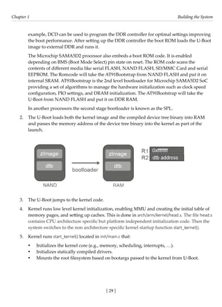 [ 29 ]
Chapter 1 Building the System
[ 29 ]
example, DCD can be used to program the DDR controller for optimal settings improving
the boot performance. After setting up the DDR controller the boot ROM loads the U-Boot
image to external DDR and runs it.
The Microchip SAMA5D2 processor also embeds a boot ROM code. It is enabled
depending on BMS (Boot Mode Select) pin state on reset. The ROM code scans the
contents of different media like serial FLASH, NAND FLASH, SD/MMC Card and serial
EEPROM. The Romcode will take the AT91Bootstrap from NAND FLASH and put it on
internal SRAM. AT91Bootstrap is the 2nd level bootloader for Microchip SAMA5D2 SoC
providing a set of algorithms to manage the hardware initialization such as clock speed
configuration, PIO settings, and DRAM initialization. The AT91Bootstrap will take the
U-Boot from NAND FLASH and put it on DDR RAM.
In another processors the second stage bootloader is known as the SPL.
2. The U-Boot loads both the kernel image and the compiled device tree binary into RAM
and passes the memory address of the device tree binary into the kernel as part of the
launch.
3. The U-Boot jumps to the kernel code.
4. Kernel runs low level kernel initialization, enabling MMU and creating the initial table of
memory pages, and setting up caches. This is done in arch/arm/kernel/head.s. The file head.s
contains CPU architecture specific but platform independent initialization code. Then the
system switches to the non architecture specific kernel startup function start_kernel().
5. Kernel runs start_kernel() located in init/main.c that:
• Initializes the kernel core (e.g., memory, scheduling, interrupts, …).
• Initializes statically compiled drivers.
• Mounts the root filesystem based on bootargs passed to the kernel from U-Boot.
 