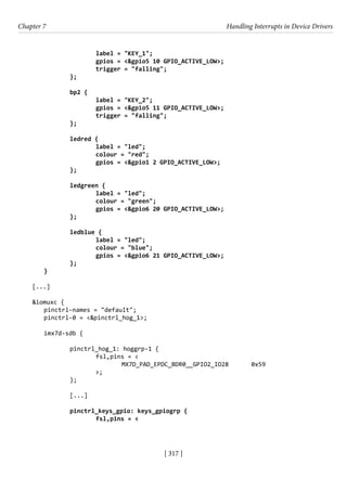 [ 317 ]
Chapter 7 Handling Interrupts in Device Drivers
[ 317 ]
			 label = "KEY_1";
			 gpios = <&gpio5 10 GPIO_ACTIVE_LOW>;
			 trigger = "falling";
		 };
		
		 bp2 {
			 label = "KEY_2";
			 gpios = <&gpio5 11 GPIO_ACTIVE_LOW>;
			 trigger = "falling";
		 };
		 ledred {
			 label = "led";
			 colour = "red";
			 gpios = <&gpio1 2 GPIO_ACTIVE_LOW>;
		 };
		
		 ledgreen {
			 label = "led";
			 colour = "green";
			 gpios = <&gpio6 20 GPIO_ACTIVE_LOW>;
		 };
		 ledblue {
			 label = "led";
			 colour = "blue";
			 gpios = <&gpio6 21 GPIO_ACTIVE_LOW>;
		 };
}
[...]
&iomuxc {
pinctrl-names = "default";
pinctrl-0 = <&pinctrl_hog_1>;
imx7d-sdb {
		 pinctrl_hog_1: hoggrp-1 {
			 fsl,pins = <
			 MX7D_PAD_EPDC_BDR0__GPIO2_IO28 0x59
>;
		 };
		 [...]
		 pinctrl_keys_gpio: keys_gpiogrp {
			 fsl,pins = <
 