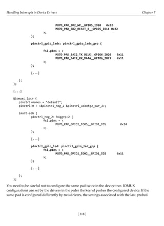 Handling Interrupts in Device Drivers Chapter 7
[ 318 ]
				 MX7D_PAD_SD2_WP__GPIO5_IO10 0x32
				 MX7D_PAD_SD2_RESET_B__GPIO5_IO11 0x32
			 >;
		 };
		
		 pinctrl_gpio_leds: pinctrl_gpio_leds_grp {
			 fsl,pins = <
				 MX7D_PAD_SAI2_TX_BCLK__GPIO6_IO20 0x11
				 MX7D_PAD_SAI2_RX_DATA__GPIO6_IO21 0x11
			 >;
		 };
		 [...]
};
};
[...]
		
&iomuxc_lpsr {
pinctrl-names = "default";
pinctrl-0 = <&pinctrl_hog_2 &pinctrl_usbotg2_pwr_2>;
imx7d-sdb {
		 pinctrl_hog_2: hoggrp-2 {
			 fsl,pins = <
				 MX7D_PAD_GPIO1_IO05__GPIO1_IO5 0x14
			 >;
		 };
		 [...]
pinctrl_gpio_led: pinctrl_gpio_led_grp {
fsl,pins = <
				 MX7D_PAD_GPIO1_IO02__GPIO1_IO2 0x11
			 >;
};
		
		 [...]
};
};
You need to be careful not to configure the same pad twice in the device tree. IOMUX
configurations are set by the drivers in the order the kernel probes the configured device. If the
same pad is configured differently by two drivers, the settings associated with the last-probed
 