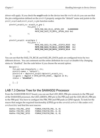 [ 319 ]
Chapter 7 Handling Interrupts in Device Drivers
[ 319 ]
driver will apply. If you check the ecspi3 node in the device tree file imx7d-sdb.dts you can see that
the pin configuration defined on the pinctrl-0 property assigns the "default" name and points to the
pinctrl_ecspi3 and pinctrl_ecspi3_cs pin function nodes:
pinctrl_ecspi3_cs: ecspi3_cs_grp {
			 fsl,pins = <
				 MX7D_PAD_SD2_CD_B__GPIO5_IO9 0x80000000
				 MX7D_PAD_SAI2_TX_DATA__GPIO6_IO22 0x2
			 >;
};
pinctrl_ecspi3: ecspi3grp {
			 fsl,pins = <
				 MX7D_PAD_SAI2_TX_SYNC__ECSPI3_MISO 0x2
				 MX7D_PAD_SAI2_TX_BCLK__ECSPI3_MOSI 0x2
				 MX7D_PAD_SAI2_RX_DATA__ECSPI3_SCLK 0x2
			 >;
};
You can see that the SAI2_TX_BCLK and SAI2_RX_DATA pads are configured twice by two
different drivers. You can comment out the entire definition for ecspi3 or disable it by changing
status to "disabled". See the code below if you choose the second option:
&ecspi3 {
fsl,spi-num-chipselects = <1>;
pinctrl-names = "default";
pinctrl-0 = <&pinctrl_ecspi3 &pinctrl_ecspi3_cs>;
cs-gpios = <&gpio5 9 GPIO_ACTIVE_HIGH>, <&gpio6 22 0>;
status = "disabled";
[...]
}
LAB 7.3 Device Tree for the SAMA5D2 Processor
From the SAMA5D2B-XULT board, you can see that LED_RED_PB6 pin connects to the PB6 pad
of the SAMA5D2 processor, the LED_GREEN_PB5 pin to the PB5 pad and the LED_BLUE_PB0 pin
to the PB0 pad. You have to configure the PB6, PB5 and PB0 pads as GPIO signals. To look for the
macro that assigns the required functionality (GPIO) go to the sama5d2-pinfunc.h file under arch/
arm/boot/dts/ and find the next macros:
#define PIN_PB6__GPIO PINMUX_PIN(PIN_PB6, 0, 0)
#define PIN_PB5__GPIO PINMUX_PIN(PIN_PB5, 0, 0)
#define PIN_PB0__GPIO PINMUX_PIN(PIN_PB0, 0, 0)
 