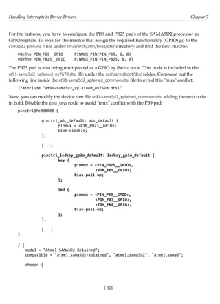 Handling Interrupts in Device Drivers Chapter 7
[ 320 ]
For the buttons, you have to configure the PB9 and PB25 pads of the SAMA5D2 processor as
GPIO signals. To look for the macros that assign the required functionality (GPIO) go to the
sama5d2-pinfunc.h file under linux/arch/arm/boot/dts/ directory and find the next macros:
#define PIN_PB9__GPIO PINMUX_PIN(PIN_PB9, 0, 0)
#define PIN_PB25__GPIO PINMUX_PIN(PIN_PB25, 0, 0)
The PB25 pad is also being multiplexed as a GPIO by the isc node. This node is included in the
at91-sama5d2_xplained_ov7670.dtsi file under the arch/arm/boot/dts/ folder. Comment out the
following line inside the at91-sama5d2_xplained_common.dtsi file to avoid this "mux" conflict:
//#include "at91-sama5d2_xplained_ov7670.dtsi"
Now, you can modify the device tree file at91-sama5d2_xplained_common.dtsi adding the next code
in bold. Disable the gpio_keys node to avoid "mux" conflict with the PB9 pad:
pinctrl@fc038000 {
				
		 pinctrl_adc_default: adc_default {
			 pinmux = <PIN_PD23__GPIO>;
			 bias-disable;
		 };
		
		 [...]
		 pinctrl_ledkey_gpio_default: ledkey_gpio_default {
			key {
				 pinmux = <PIN_PB25__GPIO>,
					 <PIN_PB9__GPIO>;
				 bias-pull-up;
			 };
					
			led {
				 pinmux = <PIN_PB0__GPIO>,
					 <PIN_PB5__GPIO>,
					 <PIN_PB6__GPIO>;
				 bias-pull-up;
			 };
		 };
		
		 [...]
}
/ {
model = "Atmel SAMA5D2 Xplained";
compatible = "atmel,sama5d2-xplained", "atmel,sama5d2", "atmel,sama5";
chosen {
 