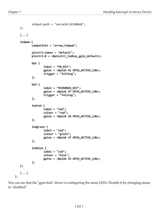 [ 321 ]
Chapter 7 Handling Interrupts in Device Drivers
[ 321 ]
		 stdout-path = "serial0:115200n8";
};
[...]
ledpwm {
		 compatible = "arrow,ledpwm";
		 pinctrl-names = "default";
		 pinctrl-0 = <&pinctrl_ledkey_gpio_default>;
		 bp1 {
			 label = "PB_KEY";
			 gpios = <&pioA 41 GPIO_ACTIVE_LOW>;
			 trigger = "falling";
		 };
		
		 bp2 {
			 label = "MIKROBUS_KEY";
			 gpios = <&pioA 57 GPIO_ACTIVE_LOW>;
			 trigger = "falling";
		 };
		 ledred {
			 label = "led";
			 colour = "red";
			 gpios = <&pioA 38 GPIO_ACTIVE_LOW>;
		 };
		
		 ledgreen {
			 label = "led";
			 colour = "green";
			 gpios = <&pioA 37 GPIO_ACTIVE_LOW>;
		 };
		 ledblue {
			 label = "led";
			 colour = "blue";
			 gpios = <&pioA 32 GPIO_ACTIVE_LOW>;
		 };
};
[...]
};
You can see that the "gpio-leds" driver is configuring the same LEDs. Disable it by changing status
to "disabled".
 