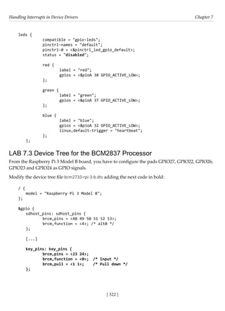Handling Interrupts in Device Drivers Chapter 7
[ 322 ]
leds {
		 compatible = "gpio-leds";
		 pinctrl-names = "default";
		 pinctrl-0 = <&pinctrl_led_gpio_default>;
		 status = "disabled";
		 red {
			 label = "red";
			 gpios = <&pioA 38 GPIO_ACTIVE_LOW>;
		 };
		 green {
			 label = "green";
			 gpios = <&pioA 37 GPIO_ACTIVE_LOW>;
		 };
		 blue {
			 label = "blue";
			 gpios = <&pioA 32 GPIO_ACTIVE_LOW>;
			 linux,default-trigger = "heartbeat";
		 };
};
LAB 7.3 Device Tree for the BCM2837 Processor
From the Raspberry Pi 3 Model B board, you have to configure the pads GPIO27, GPIO22, GPIO26,
GPIO23 and GPIO24 as GPIO signals.
Modify the device tree file bcm2710-rpi-3-b.dts adding the next code in bold:
/ {
model = "Raspberry Pi 3 Model B";
};
&gpio {
sdhost_pins: sdhost_pins {
		 brcm,pins = <48 49 50 51 52 53>;
		 brcm,function = <4>; /* alt0 */
};
[...]
key_pins: key_pins {
		 brcm,pins = <23 24>;
		 brcm,function = <0>; /* Input */
		 brcm,pull = <1 1>; /* Pull down */
};
 