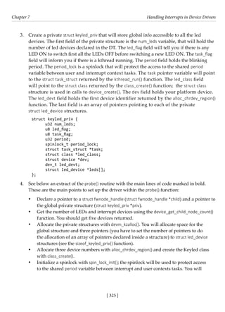 [ 325 ]
Chapter 7 Handling Interrupts in Device Drivers
[ 325 ]
3. Create a private struct keyled_priv that will store global info accessible to all the led
devices. The first field of the private structure is the num_leds variable, that will hold the
number of led devices declared in the DT. The led_flag field will tell you if there is any
LED ON to switch first all the LEDs OFF before switching a new LED ON. The task_flag
field will inform you if there is a kthread running. The period field holds the blinking
period. The period_lock is a spinlock that will protect the access to the shared period
variable between user and interrupt context tasks. The task pointer variable will point
to the struct task_struct returned by the kthread_run() function. The led_class field
will point to the struct class returned by the class_create() function; the struct class
structure is used in calls to device_create(). The dev field holds your platform device.
The led_devt field holds the first device identifier returned by the alloc_chrdev_region()
function. The last field is an array of pointers pointing to each of the private
struct led_device structures.
struct keyled_priv {
u32 num_leds;
u8 led_flag;
u8 task_flag;
u32 period;
spinlock_t period_lock;
struct task_struct *task;
struct class *led_class;
struct device *dev;
dev_t led_devt;
struct led_device *leds[];
};
4. See below an extract of the probe() routine with the main lines of code marked in bold.
These are the main points to set up the driver within the probe() function:
• Declare a pointer to a struct fwnode_handle (struct fwnode_handle *child) and a pointer to
the global private structure (struct keyled_priv *priv).
• Get the number of LEDs and interrupt devices using the device_get_child_node_count()
function. You should get five devices returned.
• Allocate the private structures with devm_kzalloc(). You will allocate space for the
global structure and three pointers (you have to set the number of pointers to do
the allocation of an array of pointers declared inside a structure) to struct led_device
structures (see the sizeof_keyled_priv() function).
• Allocate three device numbers with alloc_chrdev_region() and create the Keyled class
with class_create().
• Initialize a spinlock with spin_lock_init(); the spinlock will be used to protect access
to the shared period variable between interrupt and user contexts tasks. You will
 