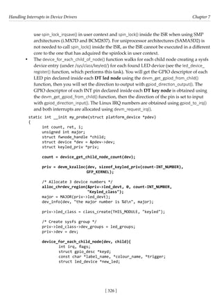 Handling Interrupts in Device Drivers Chapter 7
[ 326 ]
use spin_lock_irqsave() in user context and spin_lock() inside the ISR when using SMP
architectures (i.MX7D and BCM2837). For uniprocessor architectures (SAMA5D2) is
not needed to call spin_lock() inside the ISR, as the ISR cannot be executed in a different
core to the one that has adquired the spinlock in user context.
• The device_for_each_child_of_node() function walks for each child node creating a sysfs
device entry (under /sys/class/keyled/) for each found LED device (see the led_device_
register() function, which performs this task). You will get the GPIO descriptor of each
LED pin declared inside each DT led node using the devm_get_gpiod_from_child()
function, then you will set the direction to output with gpiod_direction_output(). The
GPIO descriptor of each INT pin declared inside each DT key node is obtained using
the devm_get_gpiod_from_child() function, then the direction of the pin is set to input
with gpiod_direction_input(). The Linux IRQ numbers are obtained using gpiod_to_irq()
and both interrupts are allocated using devm_request_irq().
static int __init my_probe(struct platform_device *pdev)
{
int count, ret, i;
unsigned int major;
struct fwnode_handle *child;
struct device *dev = &pdev->dev;
struct keyled_priv *priv;
count = device_get_child_node_count(dev);
priv = devm_kzalloc(dev, sizeof_keyled_priv(count-INT_NUMBER),
		 GFP_KERNEL);
/* Allocate 3 device numbers */
alloc_chrdev_region(&priv->led_devt, 0, count-INT_NUMBER,
"Keyled_class");
major = MAJOR(priv->led_devt);
dev_info(dev, "the major number is %dn", major);
priv->led_class = class_create(THIS_MODULE, "keyled");
/* Create sysfs group */
priv->led_class->dev_groups = led_groups;
priv->dev = dev;
device_for_each_child_node(dev, child){
		 int irq, flags;
		 struct gpio_desc *keyd;
		 const char *label_name, *colour_name, *trigger;
		 struct led_device *new_led;
 