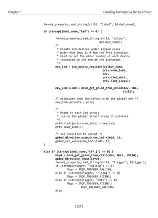 [ 327 ]
Chapter 7 Handling Interrupts in Device Drivers
[ 327 ]
		 fwnode_property_read_string(child, "label", &label_name);
		 if (strcmp(label_name,"led") == 0) {
			 fwnode_property_read_string(child, "colour",
&colour_name);
			 /*
			 * Create led devices under keyled class
* priv->num_leds is 0 for the first iteration
* used to set the minor number of each device
* increased to the end of the iteration
*/
			 new_led = led_device_register(colour_name,
priv->num_leds,
dev,
						 priv->led_devt,
priv->led_class);
			 new_led->ledd = devm_get_gpiod_from_child(dev, NULL,
child);
			
			 /* Associate each led struct with the global one */
			 new_led->private = priv;
			 /*
* Point to each led struct
* inside the global struct array of pointers
			 */
priv->leds[priv->num_leds] = new_led;
			 priv->num_leds++;
			 /* set direction to output */
			 gpiod_direction_output(new_led->ledd, 1);
			 gpiod_set_value(new_led->ledd, 1);
		 }
		 else if (strcmp(label_name,"KEY_1") == 0) {
			 keyd = devm_get_gpiod_from_child(dev, NULL, child);
			 gpiod_direction_input(keyd);
			 fwnode_property_read_string(child, "trigger", &trigger);
			 if (strcmp(trigger, "falling") == 0)
				 flags = IRQF_TRIGGER_FALLING;
			 else if (strcmp(trigger, "rising") == 0)
				 flags = IRQF_TRIGGER_RISING;
			 else if (strcmp(trigger, "both") == 0)
				 flags = IRQF_TRIGGER_RISING |
IRQF_TRIGGER_FALLING;
			 else
 
