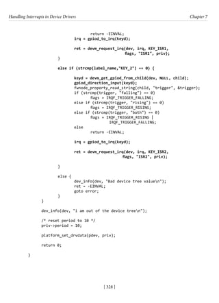 Handling Interrupts in Device Drivers Chapter 7
[ 328 ]
				 return -EINVAL;
			 irq = gpiod_to_irq(keyd);
			 ret = devm_request_irq(dev, irq, KEY_ISR1,
					 flags, "ISR1", priv);
		 }
		 else if (strcmp(label_name,"KEY_2") == 0) {
			 keyd = devm_get_gpiod_from_child(dev, NULL, child);
			 gpiod_direction_input(keyd);
			 fwnode_property_read_string(child, "trigger", &trigger);
			 if (strcmp(trigger, "falling") == 0)
				 flags = IRQF_TRIGGER_FALLING;
			 else if (strcmp(trigger, "rising") == 0)
				 flags = IRQF_TRIGGER_RISING;
			 else if (strcmp(trigger, "both") == 0)
				 flags = IRQF_TRIGGER_RISING |
IRQF_TRIGGER_FALLING;
			 else
				 return -EINVAL;
			 irq = gpiod_to_irq(keyd);
			 ret = devm_request_irq(dev, irq, KEY_ISR2,
					 flags, "ISR2", priv);
			
		 }
		 else {
			 dev_info(dev, "Bad device tree valuen");
			 ret = -EINVAL;
			 goto error;
		 }
}
dev_info(dev, "i am out of the device treen");
/* reset period to 10 */
priv->period = 10;
platform_set_drvdata(pdev, priv);
return 0;
}
 