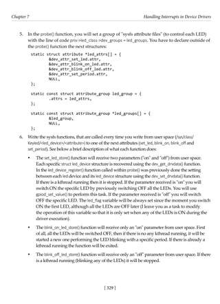 [ 329 ]
Chapter 7 Handling Interrupts in Device Drivers
[ 329 ]
5. In the probe() function, you will set a group of "sysfs attribute files" (to control each LED)
with the line of code priv->led_class->dev_groups = led_groups. You have to declare outside of
the probe() function the next structures:
static struct attribute *led_attrs[] = {
&dev_attr_set_led.attr,
&dev_attr_blink_on_led.attr,
&dev_attr_blink_off_led.attr,
&dev_attr_set_period.attr,
NULL,
};
static const struct attribute_group led_group = {
.attrs = led_attrs,
};
static const struct attribute_group *led_groups[] = {
&led_group,
NULL,
};
6. Write the sysfs functions, that are called every time you write from user space (/sys/class/
Keyled/<led_device>/<attribute>) to one of the next attributes (set_led, blink_on, blink_off and
set_period). See below a brief description of what each function does:
• The set_led_store() function will receive two parameters ("on" and "off") from user space.
Each specific struct led_device structure is recovered using the dev_get_drvdata() function.
In the led_device_register() function called within probe() was previously done the setting
between each led device and its led_device structure using the dev_set_drvdata() function.
If there is a kthread running then it is stopped. If the parameter received is "on" you will
switch ON the specific LED by previously switching OFF all the LEDs. You will use
gpiod_set_value() to perform this task. If the parameter received is "off" you will switch
OFF the specific LED. The led_flag variable will be always set since the moment you switch
ON the first LED, although all the LEDs are OFF later (I leave you as a task to modify
the operation of this variable so that it is only set when any of the LEDs is ON during the
driver execution).
• The blink_on_led_store() function will receive only an "on" parameter from user space. First
of all, all the LEDs will be switched OFF, then if there is no any kthread running, it will be
started a new one performing the LED blinking with a specific period. If there is already a
kthread running the function will be exited.
• The blink_off_led_store() function will receive only an "off" parameter from user space. If there
is a kthread running (blinking any of the LEDs) it will be stopped.
 