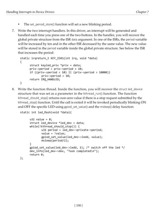 Handling Interrupts in Device Drivers Chapter 7
[ 330 ]
• The set_period_store() function will set a new blinking period.
7. Write the two interrupt handlers. In this driver, an interrupt will be generated and
handled each time you press one of the two buttons. In the handler, you will recover the
global private structure from the ISR data argument. In one of the ISRs, the period variable
will be increased by ten and in the other ISR decreased by the same value. The new value
will be stored in the period variable inside the global private structure. See below the ISR
that increases the period:
static irqreturn_t KEY_ISR1(int irq, void *data)
{
struct keyled_priv *priv = data;
priv->period = priv->period + 10;
if ((priv->period < 10) || (priv->period > 10000))
		 priv->period = 10;
return IRQ_HANDLED;
}
8. Write the function thread. Inside the function, you will recover the struct led_device
structure that was set as a parameter in the kthread_run() function. The function
kthread_should_stop() returns non-zero value if there is a stop request submitted by the
kthread_stop() function. Until the call is exited it will be invoked periodically blinking ON
and OFF the specific LED using gpiod_set_value() and the msleep() delay function:
static int led_flash(void *data){
u32 value = 0;
struct led_device *led_dev = data;
while(!kthread_should_stop()) {
		 u32 period = led_dev->private->period;
		 value = !value;
		 gpiod_set_value(led_dev->ledd, value);
		 msleep(period/2);
}
gpiod_set_value(led_dev->ledd, 1); /* switch off the led */
dev_info(led_dev->dev, "Task completedn");
return 0;
};
 