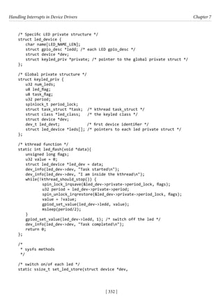 Handling Interrupts in Device Drivers Chapter 7
[ 332 ]
/* Specific LED private structure */
struct led_device {
char name[LED_NAME_LEN];
struct gpio_desc *ledd; /* each LED gpio_desc */
struct device *dev;
struct keyled_priv *private; /* pointer to the global private struct */
};
/* Global private structure */
struct keyled_priv {
u32 num_leds;
u8 led_flag;
u8 task_flag;
u32 period;
spinlock_t period_lock;
struct task_struct *task; /* kthread task_struct */
struct class *led_class; /* the keyled class */
struct device *dev;
dev_t led_devt; /* first device identifier */
struct led_device *leds[]; /* pointers to each led private struct */
};
/* kthread function */
static int led_flash(void *data){
unsigned long flags;
u32 value = 0;
struct led_device *led_dev = data;
dev_info(led_dev->dev, "Task startedn");
dev_info(led_dev->dev, "I am inside the kthreadn");
while(!kthread_should_stop()) {
		 spin_lock_irqsave(&led_dev->private->period_lock, flags);
		 u32 period = led_dev->private->period;
		 spin_unlock_irqrestore(&led_dev->private->period_lock, flags);
		 value = !value;
		 gpiod_set_value(led_dev->ledd, value);
		 msleep(period/2);
}
gpiod_set_value(led_dev->ledd, 1); /* switch off the led */
dev_info(led_dev->dev, "Task completedn");
return 0;
};
/*
* sysfs methods
*/
/* switch on/of each led */
static ssize_t set_led_store(struct device *dev,
 