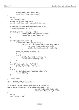 [ 333 ]
Chapter 7 Handling Interrupts in Device Drivers
[ 333 ]
		 struct device_attribute *attr,
		 const char *buf, size_t count)
{
int i;
char *buffer = buf;
struct led_device *led_count;
struct led_device *led = dev_get_drvdata(dev);
/* replace n added from terminal with 0 */
*(buffer+(count-1)) = '0';
if (led->private->task_flag == 1) {
			 kthread_stop(led->private->task);
			 led->private->task_flag = 0;
}
if(!strcmp(buffer, "on")) {
		 if (led->private->led_flag == 1) {
			 for (i = 0; i < led->private->num_leds; i++) {
				 led_count = led->private->leds[i];
				 gpiod_set_value(led_count->ledd, 1);
			 }
		 gpiod_set_value(led->ledd, 0);
		 }
		 else {
			 gpiod_set_value(led->ledd, 0);
			 led->private->led_flag = 1;
		 }
}
else if (!strcmp(buffer, "off")) {
		 gpiod_set_value(led->ledd, 1);
}
else {
		 dev_info(led->dev, "Bad led value.n");
		 return -EINVAL;
}
return count;
}
static DEVICE_ATTR_WO(set_led);
/* blinking ON the specific LED running a kthread */
static ssize_t blink_on_led_store(struct device *dev,
				 struct device_attribute *attr,
					 const char *buf, size_t count)
{
int i;
char *buffer = buf;
 