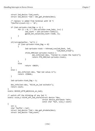Handling Interrupts in Device Drivers Chapter 7
[ 334 ]
struct led_device *led_count;
struct led_device *led = dev_get_drvdata(dev);
/* replace n added from terminal with 0 */
*(buffer+(count-1)) = '0';
if (led->private->led_flag == 1) {
		 for (i = 0; i < led->private->num_leds; i++) {
			 led_count = led->private->leds[i];
			 gpiod_set_value(led_count->ledd, 1);
		 }
}
if(!strcmp(buffer, "on")) {
		 if (led->private->task_flag == 0)
		 {
			 led->private->task = kthread_run(led_flash, led,
"Led_flash_tread");
			 if(IS_ERR(led->private->task)) {
				 dev_info(led->dev, "Failed to create the taskn");
				 return PTR_ERR(led->private->task);
			 }
		 }
		 else
			 return -EBUSY;
}
else {
		 dev_info(led->dev, "Bad led value.n");
		 return -EINVAL;
}
led->private->task_flag = 1;
dev_info(led->dev, "Blink_on_led exitedn");
return count;
}
static DEVICE_ATTR_WO(blink_on_led);
/* switch off the blinking of any led */
static ssize_t blink_off_led_store(struct device *dev,
					 struct device_attribute *attr,
					 const char *buf, size_t count)
{
int i;
char *buffer = buf;
struct led_device *led = dev_get_drvdata(dev);
struct led_device *led_count;
 