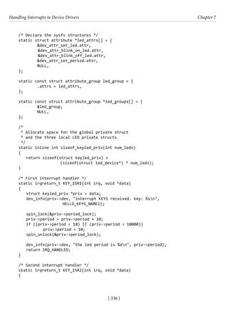 Handling Interrupts in Device Drivers Chapter 7
[ 336 ]
/* Declare the sysfs structures */
static struct attribute *led_attrs[] = {
&dev_attr_set_led.attr,
&dev_attr_blink_on_led.attr,
&dev_attr_blink_off_led.attr,
&dev_attr_set_period.attr,
NULL,
};
static const struct attribute_group led_group = {
.attrs = led_attrs,
};
static const struct attribute_group *led_groups[] = {
&led_group,
NULL,
};
/*
* Allocate space for the global private struct
* and the three local LED private structs
*/
static inline int sizeof_keyled_priv(int num_leds)
{
return sizeof(struct keyled_priv) +
			 (sizeof(struct led_device*) * num_leds);
}
/* First interrupt handler */
static irqreturn_t KEY_ISR1(int irq, void *data)
{
struct keyled_priv *priv = data;
dev_info(priv->dev, "interrupt KEY1 received. key: %sn",
			 HELLO_KEYS_NAME1);
spin_lock(&priv->period_lock);
priv->period = priv->period + 10;
if ((priv->period < 10) || (priv->period > 10000))
		 priv->period = 10;
spin_unlock(&priv->period_lock);
dev_info(priv->dev, "the led period is %dn", priv->period);
return IRQ_HANDLED;
}
/* Second interrupt handler */
static irqreturn_t KEY_ISR2(int irq, void *data)
{
 