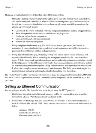 [ 31 ]
Chapter 1 Building the System
[ 31 ]
There are several different ways to build an embedded linux system:
1. Manually (creating your own scripts): this option gives you total control, but it is also tedious
and harder to reproduce builds on other machines. It also requires a good understanding of
the software component installation process. For example, create a root filesystem from the
ground up by yourself means:
• Download the source code of all software components (libraries, utilities, or applications).
• Solve all dependencies and version conflicts and apply patches.
• Configure each software component.
• Cross-compile each software component.
• Install each software component.
2. Using complete distributions (e.g., Ubuntu/Debian): easy to get started, but harder to
customize. A Linux distribution is a preselected kernel version and a root filesystem with a
preselected set of libraries, utilities and applications.
3. Using Build frameworks (e.g., Buildroot, Yocto): This option allows you to customize and
reproduce builds easily. This is becoming the most popular option in the Linux embedded
space. A Build framework typically consists of scripts and configuration meta-data that control
the build process. The Build framework typically downloads, configures, compiles and installs
all required components of the system taking version conflicts and dependencies into account.
It allows for example to create a customized root filesystem. The Build framework output is a
complete image including toolchain, bootloader, kernel and root filesystem.
The "Yocto Project" will be your framework of choice to build the images for the Microchip SAMA5D2
and the NXP i.MX7D processors, whereas Debian will be the image used for the Broadcom BCM2837
processor.
Setting up Ethernet Communication
You are going to transfer files from the host to the target using the TFTP protocol:
1. On the host side, click on the Network Manager tasklet on your desktop, and select Edit
Connections. Choose "Wired connection 1" and click "Edit".
2. Choose the "IPv4 Settings" tab, and select Method as "Manual" to make the interface use a
static IP address, like 10.0.0.1. Click "Add", and set the IP address, the Netmask and Gateway as
follow:
Address: 10.0.0.1
Netmask: 255.255.255.0
Gateway: none or 0.0.0.0
 