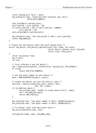 [ 337 ]
Chapter 7 Handling Interrupts in Device Drivers
[ 337 ]
struct keyled_priv *priv = data;
dev_info(priv->dev, "interrupt KEY2 received. key: %sn",
			 HELLO_KEYS_NAME2);
spin_lock(&priv->period_lock);
priv->period = priv->period - 10;
if ((priv->period < 10) || (priv->period > 10000))
		 priv->period = 10;
spin_unlock(&priv->period_lock);
dev_info(priv->dev, "the led period is %dn", priv->period);
return IRQ_HANDLED;
}
/* Create the LED devices under the sysfs keyled entry */
struct led_device *led_device_register(const char *name, int count,
struct device *parent, dev_t led_devt,
struct class *led_class)
{
struct led_device *led;
dev_t devt;
int ret;
/* First allocate a new led device */
led = devm_kzalloc(parent, sizeof(struct led_device), GFP_KERNEL);
if (!led)
		 return ERR_PTR(-ENOMEM);
/* Get the minor number of each device */
devt = MKDEV(MAJOR(led_devt), count);
/* Create the device and init the device's data */
led->dev = device_create(led_class, parent, devt,
				 led, "%s", name);
if (IS_ERR(led->dev)) {
		 dev_err(led->dev, "unable to create device %sn", name);
		 ret = PTR_ERR(led->dev);
		 return ERR_PTR(ret);
}
dev_info(led->dev, "the major number is %dn", MAJOR(led_devt));
dev_info(led->dev, "the minor number is %dn", MINOR(devt));
/* To recover later from each sysfs entry */
dev_set_drvdata(led->dev, led);
strncpy(led->name, name, LED_NAME_LEN);
 