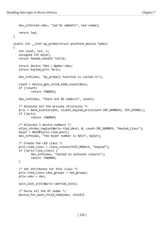 Handling Interrupts in Device Drivers Chapter 7
[ 338 ]
dev_info(led->dev, "led %s addedn", led->name);
return led;
}
static int __init my_probe(struct platform_device *pdev)
{
int count, ret, i;
unsigned int major;
struct fwnode_handle *child;
struct device *dev = &pdev->dev;
struct keyled_priv *priv;
dev_info(dev, "my_probe() function is called.n");
count = device_get_child_node_count(dev);
if (!count)
		 return -ENODEV;
dev_info(dev, "there are %d nodesn", count);
/* Allocate all the private structures */
priv = devm_kzalloc(dev, sizeof_keyled_priv(count-INT_NUMBER), GFP_KERNEL);
if (!priv)
		 return -ENOMEM;
/* Allocate 3 device numbers */
alloc_chrdev_region(&priv->led_devt, 0, count-INT_NUMBER, "Keyled_class");
major = MAJOR(priv->led_devt);
dev_info(dev, "the major number is %dn", major);
/* Create the LED class */
priv->led_class = class_create(THIS_MODULE, "keyled");
if (!priv->led_class) {
		 dev_info(dev, "failed to allocate classn");
		 return -ENOMEM;
}
/* Set attributes for this class */
priv->led_class->dev_groups = led_groups;
priv->dev = dev;
spin_lock_init(&priv->period_lock);
/* Parse all the DT nodes */
device_for_each_child_node(dev, child){
 