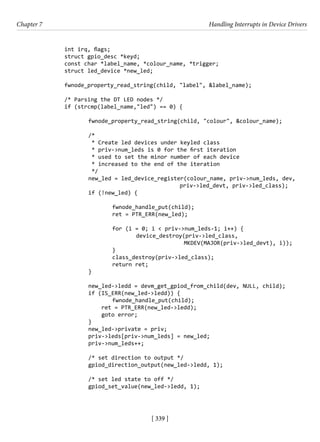 [ 339 ]
Chapter 7 Handling Interrupts in Device Drivers
[ 339 ]
		 int irq, flags;
		 struct gpio_desc *keyd;
		 const char *label_name, *colour_name, *trigger;
		 struct led_device *new_led;
		 fwnode_property_read_string(child, "label", &label_name);
		
		 /* Parsing the DT LED nodes */
		 if (strcmp(label_name,"led") == 0) {
			 fwnode_property_read_string(child, "colour", &colour_name);
			 /*
			 * Create led devices under keyled class
			 * priv->num_leds is 0 for the first iteration
			 * used to set the minor number of each device
			 * increased to the end of the iteration
			 */
		 new_led = led_device_register(colour_name, priv->num_leds, dev,
						 priv->led_devt, priv->led_class);
			 if (!new_led) {
				 fwnode_handle_put(child);
				 ret = PTR_ERR(new_led);
				 for (i = 0; i < priv->num_leds-1; i++) {
					 device_destroy(priv->led_class,
MKDEV(MAJOR(priv->led_devt), i));
				 }
				 class_destroy(priv->led_class);
				 return ret;
			 }
			 new_led->ledd = devm_get_gpiod_from_child(dev, NULL, child);
			 if (IS_ERR(new_led->ledd)) {
				 fwnode_handle_put(child);
			 ret = PTR_ERR(new_led->ledd);
			 goto error;
			 }
			 new_led->private = priv;
			 priv->leds[priv->num_leds] = new_led;
			 priv->num_leds++;
			 /* set direction to output */
			 gpiod_direction_output(new_led->ledd, 1);
			 /* set led state to off */
			 gpiod_set_value(new_led->ledd, 1);
 
