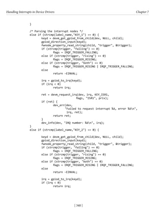 Handling Interrupts in Device Drivers Chapter 7
[ 340 ]
		 }
		
		 /* Parsing the interrupt nodes */
		 else if (strcmp(label_name,"KEY_1") == 0) {
			 keyd = devm_get_gpiod_from_child(dev, NULL, child);
			 gpiod_direction_input(keyd);
			 fwnode_property_read_string(child, "trigger", &trigger);
			 if (strcmp(trigger, "falling") == 0)
				 flags = IRQF_TRIGGER_FALLING;
			 else if (strcmp(trigger, "rising") == 0)
				 flags = IRQF_TRIGGER_RISING;
			 else if (strcmp(trigger, "both") == 0)
				 flags = IRQF_TRIGGER_RISING | IRQF_TRIGGER_FALLING;
			 else
				 return -EINVAL;
			 irq = gpiod_to_irq(keyd);
			 if (irq < 0)
				 return irq;
			 ret = devm_request_irq(dev, irq, KEY_ISR1,
					 flags, "ISR1", priv);
			 if (ret) {
				 dev_err(dev,
"Failed to request interrupt %d, error %dn",
irq, ret);
				 return ret;
			 }
			 dev_info(dev, "IRQ number: %dn", irq);
		 }
		 else if (strcmp(label_name,"KEY_2") == 0) {
			 keyd = devm_get_gpiod_from_child(dev, NULL, child);
			 gpiod_direction_input(keyd);
			 fwnode_property_read_string(child, "trigger", &trigger);
			 if (strcmp(trigger, "falling") == 0)
				 flags = IRQF_TRIGGER_FALLING;
			 else if (strcmp(trigger, "rising") == 0)
				 flags = IRQF_TRIGGER_RISING;
			 else if (strcmp(trigger, "both") == 0)
				 flags = IRQF_TRIGGER_RISING | IRQF_TRIGGER_FALLING;
			 else
				 return -EINVAL;
			 irq = gpiod_to_irq(keyd);
			 if (irq < 0)
				 return irq;
 